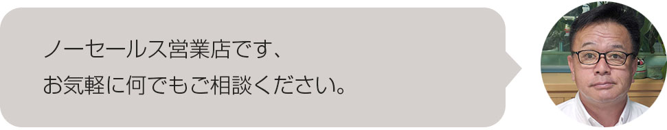 ノーセールス営業店です、お気軽に何でもご相談ください。